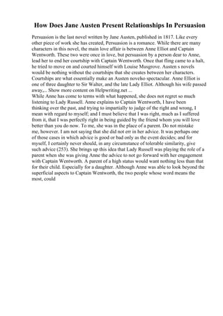 How Does Jane Austen Present Relationships In Persuasion
Persuasion is the last novel written by Jane Austen, published in 1817. Like every
other piece of work she has created, Persuasion is a romance. While there are many
characters in this novel, the main love affair is between Anne Elliot and Captain
Wentworth. These two were once in love, but persuasion by a person dear to Anne,
lead her to end her courtship with Captain Wentworth. Once that fling came to a halt,
he tried to move on and courted himself with Louise Musgrove. Austen s novels
would be nothing without the courtships that she creates between her characters.
Courtships are what essentially make an Austen novelso spectacular. Anne Elliot is
one of three daughter to Sir Walter, and the late Lady Elliot. Although his wife passed
away,... Show more content on Helpwriting.net ...
While Anne has come to terms with what happened, she does not regret so much
listening to Lady Russell. Anne explains to Captain Wentworth, I have been
thinking over the past, and trying to impartially to judge of the right and wrong, I
mean with regard to myself; and I must believe that I was right, much as I suffered
from it, that I was perfectly right in being guided by the friend whom you will love
better than you do now. To me, she was in the place of a parent. Do not mistake
me, however. I am not saying that she did not err in her advice. It was perhaps one
of those cases in which advice is good or bad only as the event decides; and for
myself, I certainly never should, in any circumstance of tolerable similarity, give
such advice (253). She brings up this idea that Lady Russell was playing the role of a
parent when she was giving Anne the advice to not go forward with her engagement
with Captain Wentworth. A parent of a high status would want nothing less than that
for their child. Especially for a daughter. Although Anne was able to look beyond the
superficial aspects to Captain Wentworth, the two people whose word means the
most, could
 