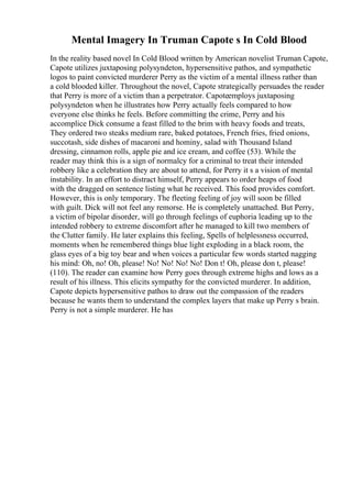 Mental Imagery In Truman Capote s In Cold Blood
In the reality based novel In Cold Blood written by American novelist Truman Capote,
Capote utilizes juxtaposing polysyndeton, hypersensitive pathos, and sympathetic
logos to paint convicted murderer Perry as the victim of a mental illness rather than
a cold blooded killer. Throughout the novel, Capote strategically persuades the reader
that Perry is more of a victim than a perpetrator. Capoteemploys juxtaposing
polysyndeton when he illustrates how Perry actually feels compared to how
everyone else thinks he feels. Before committing the crime, Perry and his
accomplice Dick consume a feast filled to the brim with heavy foods and treats,
They ordered two steaks medium rare, baked potatoes, French fries, fried onions,
succotash, side dishes of macaroni and hominy, salad with Thousand Island
dressing, cinnamon rolls, apple pie and ice cream, and coffee (53). While the
reader may think this is a sign of normalcy for a criminal to treat their intended
robbery like a celebration they are about to attend, for Perry it s a vision of mental
instability. In an effort to distract himself, Perry appears to order heaps of food
with the dragged on sentence listing what he received. This food provides comfort.
However, this is only temporary. The fleeting feeling of joy will soon be filled
with guilt. Dick will not feel any remorse. He is completely unattached. But Perry,
a victim of bipolar disorder, will go through feelings of euphoria leading up to the
intended robbery to extreme discomfort after he managed to kill two members of
the Clutter family. He later explains this feeling, Spells of helplessness occurred,
moments when he remembered things blue light exploding in a black room, the
glass eyes of a big toy bear and when voices a particular few words started nagging
his mind: Oh, no! Oh, please! No! No! No! No! Don t! Oh, please don t, please!
(110). The reader can examine how Perry goes through extreme highs and lows as a
result of his illness. This elicits sympathy for the convicted murderer. In addition,
Capote depicts hypersensitive pathos to draw out the compassion of the readers
because he wants them to understand the complex layers that make up Perry s brain.
Perry is not a simple murderer. He has
 