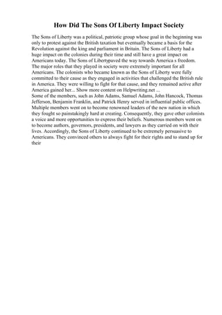How Did The Sons Of Liberty Impact Society
The Sons of Liberty was a political, patriotic group whose goal in the beginning was
only to protest against the British taxation but eventually became a basis for the
Revolution against the king and parliament in Britain. The Sons of Liberty had a
huge impact on the colonies during their time and still have a great impact on
Americans today. The Sons of Libertypaved the way towards America s freedom.
The major roles that they played in society were extremely important for all
Americans. The colonists who became known as the Sons of Liberty were fully
committed to their cause as they engaged in activities that challenged the British rule
in America. They were willing to fight for that cause, and they remained active after
America gained her... Show more content on Helpwriting.net ...
Some of the members, such as John Adams, Samuel Adams, John Hancock, Thomas
Jefferson, Benjamin Franklin, and Patrick Henry served in influential public offices.
Multiple members went on to become renowned leaders of the new nation in which
they fought so painstakingly hard at creating. Consequently, they gave other colonists
a voice and more opportunities to express their beliefs. Numerous members went on
to become authors, governors, presidents, and lawyers as they carried on with their
lives. Accordingly, the Sons of Liberty continued to be extremely persuasive to
Americans. They convinced others to always fight for their rights and to stand up for
their
 