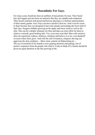Masculinity For Guys
For many years, beard has been an emblem of masculinity for men. Their facial
hair and rugged aura has been an indicator that they are capable and competent.
Their beard, matched with proud and brawny physique is a distinct representation
of their manly gender. Fact: Guys can have sensitive skin too. And it can be worse
to them because they are designed to have hair glands surrounding the lower half of
their face. Imagine stubbles growing on the upper and lower moth as well as the
chin. This can be a double whammy for then and takes an extra effort for them to
achieve a smooth, good looking skin. Yes, even men want that! Men with sensitive
skin can experience redness, itchiness, irritation and believe it or no, even dandruff
on areas where hairs grow. And with the call of neatness, religious shaving can
aggravate the skin condition.... Show more content on Helpwriting.net ...
The use of essential oil for beards is now gaining attention and getting a lot of
positive responses from the people who tried it. Come to think of it, beards should be
given an equal attention as the hair growing in the
 