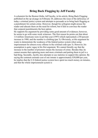Bring Back Flogging by Jeff Facoby
A columnist for the Boston Globe, Jeff Jacoby, in his article, Bring Back Flogging
published on the op ed page on February 20, addresses the issue of the deficiency of
today s criminal justice system and attempts to persuade us to bring back flogging as
a punishment for certain crime. However, though his syllogism might arouse the
reader and educate them on the need for reform, but it fails to convince the reader
that corporal punishmentis the best option.
He supports his argument by providing some good amount of evidences; however,
he seems to go with some week witnesses. The first reason he points out that about
1.6 million Americans were in jail that year (1997) which represented a 250 percent
increase in 1980, and the number is climbing (par 3). Obviously, at this argument he
wants to demonstrate the weakness of the federal justice system when using
imprisonment for almost every offense in the criminal code (par 3). However, his
assumption is quite vague in his first argument. We cannot literally say that the
increase in the number of prisoners means the increase of crime. Besides that, he
cannot assume that capturing more and more criminals and putting them in jail is a
bad thing. Secondly, Jacoby also attempts to use statistics to support this opinion. By
saying the common estimate cost of one inmate is approximately $30,000 per year,
he implies that the U.S federal justice system have spent too much money on inmates,
and that the whole imprisonment system is
 