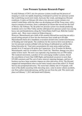 Low Pressure Systems Research Paper
In early February of 2013, two low pressure systems would start the process of
merging to create one rapidly deepening extratropical cyclonic low pressure system
that would bring record snow totals, hurricane like winds, and dangerous blizzard
conditions. It starts on February 6th when a low pressure system initiates over
central United States while the other was developing just off the Texas coast, with a
massive amount of moisture, from a subtropical jet stream that moved into the Gulf
of Mexico. By February 7th, the polar low pressure system was already producing
moderate snow over Ohio Valley and the subtropical low pressure system was causing
heavy rain and thunderstorms along the United States Gulf Coast. Both the Central
system, and... Show more content on Helpwriting.net ...
However, Massachusetts got a bulk of this monster blizzard too receiving not only a
record setting amount of snow but also hurricane force winds up to 89 mph.
Massachusetts had to do a mandatory evacuation around some coastal areas because
of flooding and wind speeds. The conditions for this storm to form were prefect as
two low pressure systems collided with one being of subtropical air and the other
being from polar air. Total snow accumulation for some areas ended up being
around 16 to 32 and up to 40 inches for Connecticut, 18 to 24 inches for Boston,
Massachusetts, and 8 to 16 inches in New York City. Therefore, damage was just a
matter of how much. The news was expected a big monetary loss as CNN stated,
The weekend snowstorm, a product of two converging weather systems, forced
the cancellation of more than 5,000 flights and knocked out power to more than
635,000 customers and The cost of snow removal, repairing damages, and loss of
business can have large economic impacts on cities and towns, (Fox). The blizzard
stopped rail transportation when several states issued a travel ban while U.S. Postal
Service also postponed deliveries. The storm had a fatality rate of 18 people, with
most of the deaths occurring while shoveling snow, some in motor vehicle accidents,
one from carbon monoxide poising, and the rest just from the cold. This storm took
place on February 7, 2013 and lasted until February
 
