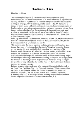 Pluralism vs. Elitism
Pluralism vs. Elitism
The term lobbying conjures up visions of a cigar chomping interest group
representative, his arm around the shoulder of an important senator or representative,
advising him how he ought to vote on some obscure provision of the Tax Code and
slipping an envelope, fat with currency, into his jacket pocket. Or it conjures up
images of favors given: paid vacations to exotic locations, honorarium payments for
brief speeches at association meetings, and other exchanges verging on bribery. These
images both reveal and confuse. These things surely happened in the past, some
continue to happen today, and some will surely happen in the future? (Greenberg
Page 192). But what these images don t help us understand are the ... Show more
content on Helpwriting.net ...
Some say the number is 15 25 thousand, others say 150,000 250,000, but whatever the
number, a small number of people, because of their positions (their jobs), have a
tremendous impact on government and society.
This circuit breaker that Green mentions is of course the political body that leans
toward the wishes of business and not the people. With closer inspection though,
we can see that this same political body is comprised more and more of the
business people themselves. We all already know the intimate relationship between
business and government at the highest levels of government, but have not
considered the impact of people at the local levels. More and more wealthy people
are entering the ranks of government and in so doing, it is argued, are losing sight of
the priorities of the average citizen. Representatives that create policy no longer
represent the average citizen but the wealthy class or better said the class that does
not need government services.
Fairness in access to the public used to be guaranteed through legislation such as
the Equal Time Provision of the 1934 Communications act. This act required that
except for news programs, stations that granted (or sold) air time to any one
candidate for public office had to grant (or sell) other candidates equal time?
(Greenberg Page 175). With today s revenue hovering at approximately 1 billion
dollars for political commercials, as in the 2000 elections, it is
 