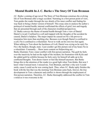 Mental Health In J. C. Burke s The Story Of Tom Brennan
J.C. Burke s coming of age novel The Story of Tom Brennan construes the evolving
life of Tom Brennan after a tragic accident. Narrating in a first person point of view,
Tom guides the reader through the raw details of his inner conflict and finding his
way back to being a better version of himself. This essay aims to analyse the author s
portrayal of mental health, internal conflictand the effects of grief, loss and tragedy
that are presented through each of the characters troubled perspectives.
J.C Burke conveys the theme of mental health through Tom s view of Daniel.
Daniel is in jail. Confined to a cell and trapped with the thoughts of the accident he
caused, Daniel is helpless. The major impact he caused on Fin s life proves to
traumatise him more than anything else. Because even though Daniel is confined to
a cell, Fin is confined to a wheelchair. Never to walk on his own two feet again.
When talking to Tom about the harshness of it all, Daniel was crying as he said, Fin.
Fin s the hardest, though, mate. I just couldn t get this picture out of my head, Fin in
a wheelchair. Constantly ... Show more content on Helpwriting.net ...
Burke illustrates Tom s inner conflict with first person narration. The guilt he feels
over the inactivity he had on the night of the incident, his frustration with Kylie and
the added guilt he exhibits because he feels sorry for himself all adds up to his
conflicted thoughts. Tom doesn t know or feel like himself anymore. But Burke
brings this to the attention of the reader in a good light when Tom thinks, But now I
knew what I missed most. I missed me, Tom Brennan, and that s why now I could
smile, cause I could see he was coming back. Thus, when J.C. Burke aptly finishes the
book with the line that was the morning Tom Brennan came back, forever, the true
development in Tom s character and conflict is shown through the employment of
first person narration. Therefore, J.C. Burke thoroughly addressed the conflict in Tom
s mind as it was overcome in the
 
