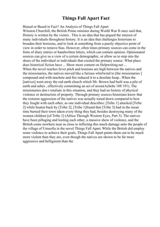 Things Fall Apart Fact
Biased or Based in Fact? An Analysis of Things Fall Apart
Winston Churchill, the British Prime minister during World War II once said that,
History is written by the victors . This is an idea that has piqued the interest of
many individuals throughout history. It is an idea that challenges historians to
broaden their horizons, and to look at something from a purely objective point of
view in order to remove bias. However, often times primary sources can come in the
form of diary entries or handwritten letters, which can contain opinion. Opinionated
sources can give us a view of a certain demographic, or allow us to step into the
shoes of the individual or individuals that created the primary source. What place
does historical fiction have ... Show more content on Helpwriting.net ...
When the novel reaches fever pitch and tensions are high between the natives and
the missionaries, the natives moved like a furious whirlwind to [the missionaries ]
compound and with machete and fire reduced it to a desolate heap...When the
[natives] went away the red earth church which Mr. Brown had built was a pile of
earth and ashes , effectively committing an act of arson(Achebe 188 191). The
missionaries don t retaliate in this situation, and they had no history of physical
violence or destruction of property. Through primary sources historians know that
the extreme aggression of the natives was actually toned down compared to how
they fought with each other, as one individual describes: [Tribe 1] attacked [Tribe
2] while beaten back by [Tribe 2], [Tribe 1]found that [Tribe 3] had in the mean
time burned their town taken every thing they had, besides destroying many of the
women children [of Tribe 1] (Africa Through Western Eyes, Part 3). The natives
have been pillaging and looting each other, a massive show of violence, and the
British come nowhere near as close to inflicting this much damage unto the people of
the village of Umuofia in the novel Things Fall Apart. While the British did employ
some violence to achieve their goals, Things Fall Apart paints them out to be much
more violent than they are, even though the natives are shown to be far more
aggressive and belligerent than the
 