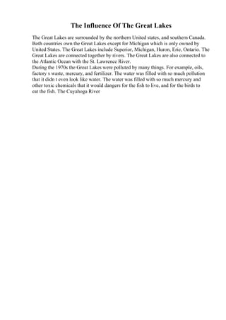The Influence Of The Great Lakes
The Great Lakes are surrounded by the northern United states, and southern Canada.
Both countries own the Great Lakes except for Michigan which is only owned by
United States. The Great Lakes include Superior, Michigan, Huron, Erie, Ontario. The
Great Lakes are connected together by rivers. The Great Lakes are also connected to
the Atlantic Ocean with the St. Lawrence River.
During the 1970s the Great Lakes were polluted by many things. For example, oils,
factory s waste, mercury, and fertilizer. The water was filled with so much pollution
that it didn t even look like water. The water was filled with so much mercury and
other toxic chemicals that it would dangers for the fish to live, and for the birds to
eat the fish. The Cuyahoga River
 