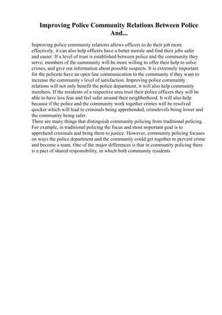 Improving Police Community Relations Between Police
And...
Improving police community relations allows officers to do their job more
effectively, it can also help officers have a better morale and find their jobs safer
and easier. If a level of trust is established between police and the community they
serve, members of the community will be more willing to offer their help to solve
crimes, and give out information about possible suspects. It is extremely important
for the policeto have an open line communication to the community if they want to
increase the community s level of satisfaction. Improving police community
relations will not only benefit the police department, it will also help community
members. If the residents of a respective area trust their police officers they will be
able to have less fear and feel safer around their neighborhood. It will also help
because if the police and the community work together crimes will be resolved
quicker which will lead to criminals being apprehended, crimelevels being lower and
the community being safer.
There are many things that distinguish community policing from traditional policing.
For example, in traditional policing the focus and most important goal is to
apprehend criminals and bring them to justice. However, community policing focuses
on ways the police department and the community could get together to prevent crime
and become a team. One of the major differences is that in community policing there
is a pact of shared responsibility, in which both community residents
 