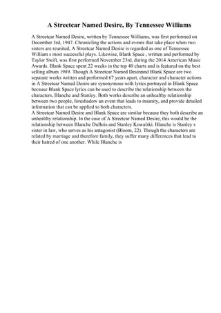 A Streetcar Named Desire, By Tennessee Williams
A Streetcar Named Desire, written by Tennessee Williams, was first performed on
December 3rd, 1947. Chronicling the actions and events that take place when two
sisters are reunited, A Streetcar Named Desire is regarded as one of Tennessee
William s most successful plays. Likewise, Blank Space , written and performed by
Taylor Swift, was first performed November 23rd, during the 2014 American Music
Awards. Blank Space spent 22 weeks in the top 40 charts and is featured on the best
selling album 1989. Though A Streetcar Named Desireand Blank Space are two
separate works written and performed 67 years apart, character and character actions
in A Streetcar Named Desire are synonymous with lyrics portrayed in Blank Space
because Blank Space lyrics can be used to describe the relationship between the
characters, Blanche and Stanley. Both works describe an unhealthy relationship
between two people, foreshadow an event that leads to insanity, and provide detailed
information that can be applied to both characters.
A Streetcar Named Desire and Blank Space are similar because they both describe an
unhealthy relationship. In the case of A Streetcar Named Desire, this would be the
relationship between Blanche DuBois and Stanley Kowalski. Blanche is Stanley s
sister in law, who serves as his antagonist (Bloom, 22). Though the characters are
related by marriage and therefore family, they suffer many differences that lead to
their hatred of one another. While Blanche is
 