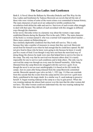 The Gas Ladies And Gentlemen
Both S. A Novel About the Balkans by Slavenka Drakulic and This Way for the
Gas, Ladies and Gentlemen by Tadeusz Borowski are novels that tell the tale of
those who were victims of some of the worst crimes ever committed in human history.
The main characters of each novel are subjected to terrible conditions but
nevertheless both defeat the odds and survive. Survivors of such events often struggle
to deal with their past. The authors of each noveldeal with this struggle in different
ways through the characters.
In her novel, Slavenka writes in a dynamic way about the women s rape camps
established Bosnia during the Bosnian War in the early 1990 s. The main character
of the book is a woman named S. who was a normal well respected school teacher. ...
Show more content on Helpwriting.net ...
face similarly deplorable conditions but they both still survive. This is only
because they take a number of measures to ensure that they survived. Borowski
saved food for himself even when he had enough that he could have spared. He did
not give food to those who he knew were going to die because he knew it would
just be a waste of food. Even though it may have not been the most kind way of
doing things the choices he made were ones that helped him to survive his time in
the camp. The only way that he survived was because others died. It is nearly
impossible for one to survive such conditions and to help others. The only way he
survived the camp was through an every man for himself mentality. After being
liberated from the camp Borowski struggled with this survivor s guilt. Even
though the novel is not an exact autobiography it is based on his life inside the
camps. Just six years after being released from the camp Borowski committed
suicide. Borowski opened a gas valve on July 1, 1951 (pg. 11) One can conclude
from this suicide that the events from the camp and his own survivor s guilt most
likely contributed to his tragic death. In a similar way S. used makeup to preserve
herself. S. began wearing makeup in the camp as a way to gain power. When she
was wearing makeup she almost had a power over the men that the other women did
not have. The other women could not understand why she was wearing makeup but
this was only because they did not that
 