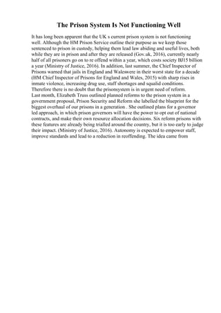 The Prison System Is Not Functioning Well
It has long been apparent that the UK s current prison system is not functioning
well. Although the HM Prison Service outline their purpose as we keep those
sentenced to prison in custody, helping them lead law abiding and useful lives, both
while they are in prison and after they are released (Gov.uk, 2016), currently nearly
half of all prisoners go on to re offend within a year, which costs society ВЈ15 billion
a year (Ministry of Justice, 2016). In addition, last summer, the Chief Inspector of
Prisons warned that jails in England and Waleswere in their worst state for a decade
(HM Chief Inspector of Prisons for England and Wales, 2015) with sharp rises in
inmate violence, increasing drug use, staff shortages and squalid conditions.
Therefore there is no doubt that the prisonsystem is in urgent need of reform.
Last month, Elizabeth Truss outlined planned reforms to the prison system in a
government proposal, Prison Security and Reform she labelled the blueprint for the
biggest overhaul of our prisons in a generation . She outlined plans for a governor
led approach, in which prison governors will have the power to opt out of national
contracts, and make their own resource allocation decisions. Six reform prisons with
these features are already being trialled around the country, but it is too early to judge
their impact. (Ministry of Justice, 2016). Autonomy is expected to empower staff,
improve standards and lead to a reduction in reoffending. The idea came from
 