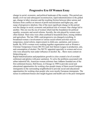 Progressive Era Of Women Essay
change in social, economic, and political landscape of the country. This period saw
deadly civil war and subsequent reconstruction, rapid industrialization in the gilded
age, change in labor structure and the resulting friction between labor unions and
business from conflict on interest of profit maximization and higher pay, and
surge of progressive idealism. One of the most significant change in this period
was the change in social, economic and political role of women. One change led to
another. This era was the era of women which laid the foundation for political
equality, economic and social reforms. Socially, the role played by women were
often limited. Their roles were often confined to household chore, raising children
and agriculture. The late 1800 s and progressive era changed everything. It
broadened women s involvement in various social reform activities such as
temperance, moral reform, improvement in child care, sanitation, and women s
health. By 1870 s women were working together organization such as Women s
Christian Temperance Union (WCTU) and Anti Saloon League to production, sale,
and consumption of alcohol. The WCTU appealed especially to women and wives
who were abused by men under influence of alcohol. By... Show more content on
Helpwriting.net ...
Rapid Industrialization and population growth in cities created a lot of crowded
settlement and ghettos with poor sanitation. To solve the problems associated with
urban industrial life, American woman reformer Jane Addams founded one of the
first settlement houses, Hull house, in Chicago in 1989 to provide social and
educational opportunities for working class people (many of them recent European
immigrants) in the surrounding neighborhood to provide social and educational
opportunities for working class people who were mostly European immigrants. The
nurses in settlement houses also taught hygiene and health care to the poor immigrant
 