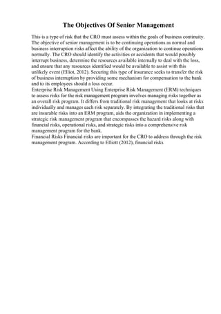 The Objectives Of Senior Management
This is a type of risk that the CRO must assess within the goals of business continuity.
The objective of senior management is to be continuing operations as normal and
business interruption risks affect the ability of the organization to continue operations
normally. The CRO should identify the activities or accidents that would possibly
interrupt business, determine the resources available internally to deal with the loss,
and ensure that any resources identified would be available to assist with this
unlikely event (Elliot, 2012). Securing this type of insurance seeks to transfer the risk
of business interruption by providing some mechanism for compensation to the bank
and to its employees should a loss occur.
Enterprise Risk Management Using Enterprise Risk Management (ERM) techniques
to assess risks for the risk management program involves managing risks together as
an overall risk program. It differs from traditional risk management that looks at risks
individually and manages each risk separately. By integrating the traditional risks that
are insurable risks into an ERM program, aids the organization in implementing a
strategic risk management program that encompasses the hazard risks along with
financial risks, operational risks, and strategic risks into a comprehensive risk
management program for the bank.
Financial Risks Financial risks are important for the CRO to address through the risk
management program. According to Elliott (2012), financial risks
 