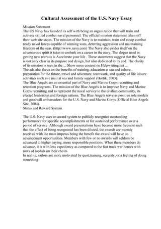Cultural Assessment of the U.S. Navy Essay
Mission Statement
The US Navy has founded its self with being an organization that will train and
activate skilled combat naval personnel. The official mission statement taken off
their web site states, The mission of the Navy is to maintain, train and equip combat
ready naval forces capable of winning wars, deterring aggression and maintaining
freedom of the seas. (http://www.navy.com) The Navy also prides itself on the
adventurous spirit it takes to embark on a career in the navy. The slogan used in
getting new recruits is Accelerate your life . These statements suggest that the Navy
is not only clear in its purpose and design, but also dedicated to its end. The clarity
of its mission is seen in the ... Show more content on Helpwriting.net ...
The ads also focus on the benefits of training, education at sea and ashore,
preparation for the future, travel and adventure, teamwork, and quality of life leisure
activities such as e mail at sea and family support (Borlik, 2003).
The Blue Angels are an essential part of Navy and Marine Corps recruiting and
retention programs. The mission of the Blue Angels is to improve Navy and Marine
Corps recruiting and to represent the naval service to the civilian community, its
elected leadership and foreign nations. The Blue Angels serve as positive role models
and goodwill ambassadors for the U.S. Navy and Marine Corps (Official Blue Angels
Site, 2004).
Status and Reward System
The U.S. Navy uses an award system to publicly recognize outstanding
performance for specific accomplishments or for sustained performance over a
period of service. Although award presentations have become more frequent such
that the effect of being recognized has been diluted, the awards are warmly
received with the main impetus being the benefit the award will have on
advancement opportunities. Members with few or no awards will seldom be
advanced to higher paying, more responsible positions. When these members do
advance, it is with less expediency as compared to the fast track war heroes with
rows of medals on their chests.
In reality, sailors are more motivated by quot;training, security, or a feeling of doing
something
 