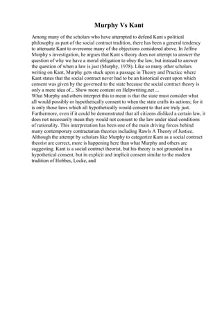 Murphy Vs Kant
Among many of the scholars who have attempted to defend Kant s political
philosophy as part of the social contract tradition, there has been a general tendency
to attenuate Kant to overcome many of the objections considered above. In Jeffrie
Murphy s investigation, he argues that Kant s theory does not attempt to answer the
question of why we have a moral obligation to obey the law, but instead to answer
the question of when a law is just (Murphy, 1978). Like so many other scholars
writing on Kant, Murphy gets stuck upon a passage in Theory and Practice where
Kant states that the social contract never had to be an historical event upon which
consent was given by the governed to the state because the social contract theory is
only a mere idea of... Show more content on Helpwriting.net ...
What Murphy and others interpret this to mean is that the state must consider what
all would possibly or hypothetically consent to when the state crafts its actions; for it
is only those laws which all hypothetically would consent to that are truly just.
Furthermore, even if it could be demonstrated that all citizens disliked a certain law, it
does not necessarily mean they would not consent to the law under ideal conditions
of rationality. This interpretation has been one of the main driving forces behind
many contemporary contractarian theories including Rawls A Theory of Justice.
Although the attempt by scholars like Murphy to categorize Kant as a social contract
theorist are correct, more is happening here than what Murphy and others are
suggesting. Kant is a social contract theorist, but his theory is not grounded in a
hypothetical consent, but in explicit and implicit consent similar to the modern
tradition of Hobbes, Locke, and
 