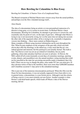 How Bowling for Columbine Is Bias Essay
Bowling for Columbine: A Narrow View of a Complicated Story
The Biased viewpoint of Michael Moore tears viewers away from the actual problem,
and perhaps even the film s intended message itself...
Alexi Heazle
The idea of a documentary being an artistic or even personalised expression of a
director is long gone, or so it seems in recent times. In Michael Moore s latest
documentary, Bowling for Columbine, he attempts to get across to viewers his, and
essentially only his point of view, on the topic of gun laws. Although what Moore is
trying to say is not necessarily wrong, he is at the same time not taking into account
the other side of the argument either; all he is trying to do, essentially is hypnotise
viewers into thinking ... Show more content on Helpwriting.net ...
Many examples of Moore using incorrect information can be seen throughout the
film. When he puts emphasis on the arrogance of the gun rally which was held
eleven days after the shootings, to the naked eye, it may seem that the act, was
indeed ignorant and immoral, but this portrayal is not actually factual. The truth is
that: The Denver event was not an act related to Columbine, but an yearly
gathering, whose date and place had been set years in advance. At Denver, the
NRA called off all events (normally several days of committee meetings, sporting
events, dinners, and assemblies) save the annual members voting meeting that could
not be cancelled as the state law governing non profits made it mandatory that it be
held. (There was no way to change the place, since under NY law you must give 10
days advance notice of that to the members, there were more than 4,000,000 members
and Columbine occurred 11 days prior to the scheduled meeting).
This is just one of the numerous misconceptions portrayed. When this film won the
Oscar for best documentary, it was not actually supposed to have been able to win
in general terms, a documentary is a non fiction movie. Although it met the criteria
of being a movie, it was most certainly not non fiction. Another example is when
Heston s cold dead hands speech, which leads off Moore s idea of the Denver
meeting, did not
 