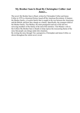 My Brother Sam Is Dead By Christopher Collier And
James...
The novel, My Brother Sam is Dead, written by Christopher Collier and James
Collier in 1974 is a historical fiction, based off the American Revolution. It features
the Meeker family, a Loyalist family that is caught in the war between the Americans
and the British, and how they change as a family. Specifically, the youngest child of
the Meeker family, Tim Meeker, the main protagonist and one of the last two
surviving members of the family at the end of the narrative. Tim Meeker s role in
the Colliers My Brother Sam is Deadis to help express the reoccurring theme of the
story that people can change under dire situations.
By writing the story through Tim s perspective, Christopher and James Collier, as
shown throughout the whole novel, reveal
 
