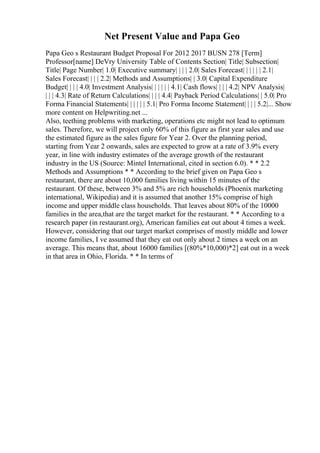 Net Present Value and Papa Geo
Papa Geo s Restaurant Budget Proposal For 2012 2017 BUSN 278 [Term]
Professor[name] DeVry University Table of Contents Section| Title| Subsection|
Title| Page Number| 1.0| Executive summary| | | | 2.0| Sales Forecast| | | | | | 2.1|
Sales Forecast| | | | 2.2| Methods and Assumptions| | 3.0| Capital Expenditure
Budget| | | | 4.0| Investment Analysis| | | | | | 4.1| Cash flows| | | | 4.2| NPV Analysis|
| | | 4.3| Rate of Return Calculations| | | | 4.4| Payback Period Calculations| | 5.0| Pro
Forma Financial Statements| | | | | | 5.1| Pro Forma Income Statement| | | | 5.2|... Show
more content on Helpwriting.net ...
Also, teething problems with marketing, operations etc might not lead to optimum
sales. Therefore, we will project only 60% of this figure as first year sales and use
the estimated figure as the sales figure for Year 2. Over the planning period,
starting from Year 2 onwards, sales are expected to grow at a rate of 3.9% every
year, in line with industry estimates of the average growth of the restaurant
industry in the US (Source: Mintel International, cited in section 6.0). * * 2.2
Methods and Assumptions * * According to the brief given on Papa Geo s
restaurant, there are about 10,000 families living within 15 minutes of the
restaurant. Of these, between 3% and 5% are rich households (Phoenix marketing
international, Wikipedia) and it is assumed that another 15% comprise of high
income and upper middle class households. That leaves about 80% of the 10000
families in the area,that are the target market for the restaurant. * * According to a
research paper (in restaurant.org), American families eat out about 4 times a week.
However, considering that our target market comprises of mostly middle and lower
income families, I ve assumed that they eat out only about 2 times a week on an
average. This means that, about 16000 families [(80%*10,000)*2] eat out in a week
in that area in Ohio, Florida. * * In terms of
 