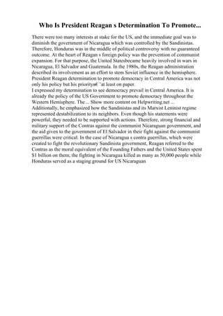 Who Is President Reagan s Determination To Promote...
There were too many interests at stake for the US, and the immediate goal was to
diminish the government of Nicaragua which was controlled by the Sandinistas.
Therefore, Honduras was in the middle of political controversy with no guaranteed
outcome. At the heart of Reagan s foreign policy was the prevention of communist
expansion. For that purpose, the United Statesbecame heavily involved in wars in
Nicaragua, El Salvador and Guatemala. In the 1980s, the Reagan administration
described its involvement as an effort to stem Soviet influence in the hemisphere.
President Reagan determination to promote democracy in Central America was not
only his policy but his priorityв€’at least on paper.
I expressed my determination to see democracy prevail in Central America. It is
already the policy of the US Government to promote democracy throughout the
Western Hemisphere. The ... Show more content on Helpwriting.net ...
Additionally, he emphasized how the Sandinistas and its Marxist Leninist regime
represented destabilization to its neighbors. Even though his statements were
powerful, they needed to be supported with actions. Therefore, strong financial and
military support of the Contras against the communist Nicaraguan government, and
the aid given to the government of El Salvador in their fight against the communist
guerrillas were critical. In the case of Nicaragua s contra guerrillas, which were
created to fight the revolutionary Sandinista government, Reagan referred to the
Contras as the moral equivalent of the Founding Fathers and the United States spent
$1 billion on them; the fighting in Nicaragua killed as many as 50,000 people while
Honduras served as a staging ground for US Nicaraguan
 