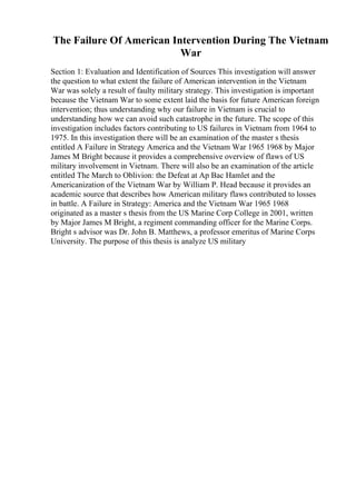 The Failure Of American Intervention During The Vietnam
War
Section 1: Evaluation and Identification of Sources This investigation will answer
the question to what extent the failure of American intervention in the Vietnam
War was solely a result of faulty military strategy. This investigation is important
because the Vietnam War to some extent laid the basis for future American foreign
intervention; thus understanding why our failure in Vietnam is crucial to
understanding how we can avoid such catastrophe in the future. The scope of this
investigation includes factors contributing to US failures in Vietnam from 1964 to
1975. In this investigation there will be an examination of the master s thesis
entitled A Failure in Strategy America and the Vietnam War 1965 1968 by Major
James M Bright because it provides a comprehensive overview of flaws of US
military involvement in Vietnam. There will also be an examination of the article
entitled The March to Oblivion: the Defeat at Ap Bac Hamlet and the
Americanization of the Vietnam War by William P. Head because it provides an
academic source that describes how American military flaws contributed to losses
in battle. A Failure in Strategy: America and the Vietnam War 1965 1968
originated as a master s thesis from the US Marine Corp College in 2001, written
by Major James M Bright, a regiment commanding officer for the Marine Corps.
Bright s advisor was Dr. John B. Matthews, a professor emeritus of Marine Corps
University. The purpose of this thesis is analyze US military
 