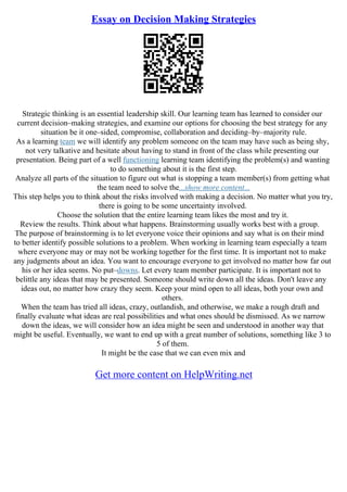 Essay on Decision Making Strategies
Strategic thinking is an essential leadership skill. Our learning team has learned to consider our
current decision–making strategies, and examine our options for choosing the best strategy for any
situation be it one–sided, compromise, collaboration and deciding–by–majority rule.
As a learning team we will identify any problem someone on the team may have such as being shy,
not very talkative and hesitate about having to stand in front of the class while presenting our
presentation. Being part of a well functioning learning team identifying the problem(s) and wanting
to do something about it is the first step.
Analyze all parts of the situation to figure out what is stopping a team member(s) from getting what
the team need to solve the...show more content...
This step helps you to think about the risks involved with making a decision. No matter what you try,
there is going to be some uncertainty involved.
Choose the solution that the entire learning team likes the most and try it.
Review the results. Think about what happens. Brainstorming usually works best with a group.
The purpose of brainstorming is to let everyone voice their opinions and say what is on their mind
to better identify possible solutions to a problem. When working in learning team especially a team
where everyone may or may not be working together for the first time. It is important not to make
any judgments about an idea. You want to encourage everyone to get involved no matter how far out
his or her idea seems. No put–downs. Let every team member participate. It is important not to
belittle any ideas that may be presented. Someone should write down all the ideas. Don't leave any
ideas out, no matter how crazy they seem. Keep your mind open to all ideas, both your own and
others.
When the team has tried all ideas, crazy, outlandish, and otherwise, we make a rough draft and
finally evaluate what ideas are real possibilities and what ones should be dismissed. As we narrow
down the ideas, we will consider how an idea might be seen and understood in another way that
might be useful. Eventually, we want to end up with a great number of solutions, something like 3 to
5 of them.
It might be the case that we can even mix and
Get more content on HelpWriting.net
 