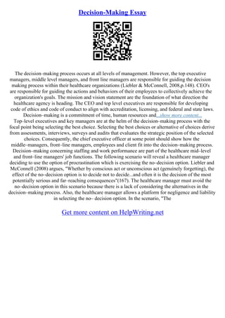 Decision-Making Essay
The decision–making process occurs at all levels of management. However, the top executive
managers, middle level managers, and front line managers are responsible for guiding the decision
making process within their healthcare organizations (Liebler & McConnell, 2008,p.148). CEO's
are responsible for guiding the actions and behaviors of their employees to collectively achieve the
organization's goals. The mission and vision statement are the foundation of what direction the
healthcare agency is heading. The CEO and top level executives are responsible for developing
code of ethics and code of conduct to align with accreditation, licensing, and federal and state laws.
Decision–making is a commitment of time, human resources and...show more content...
Top–level executives and key managers are at the helm of the decision–making process with the
focal point being selecting the best choice. Selecting the best choices or alternative of choices derive
from assessments, interviews, surveys and audits that evaluates the strategic position of the selected
choices. Consequently, the chief executive officer at some point should show how the
middle–managers, front–line managers, employees and client fit into the decision–making process.
Decision–making concerning staffing and work performance are part of the healthcare mid–level
and front–line managers' job functions. The following scenario will reveal a healthcare manager
deciding to use the option of procrastination which is exercising the no–decision option. Liebler and
McConnell (2008) argues, "Whether by conscious act or unconscious act (genuinely forgetting), the
effect of the no–decision option is to decide not to decide...and often it is the decision of the most
potentially serious and far–reaching consequences"(167). The healthcare manager must avoid the
no–decision option in this scenario because there is a lack of considering the alternatives in the
decision–making process. Also, the healthcare manager allows a platform for negligence and liability
in selecting the no– decision option. In the scenario, "The
Get more content on HelpWriting.net
 