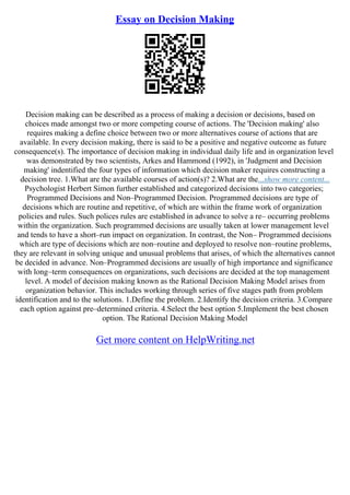 Essay on Decision Making
Decision making can be described as a process of making a decision or decisions, based on
choices made amongst two or more competing course of actions. The 'Decision making' also
requires making a define choice between two or more alternatives course of actions that are
available. In every decision making, there is said to be a positive and negative outcome as future
consequence(s). The importance of decision making in individual daily life and in organization level
was demonstrated by two scientists, Arkes and Hammond (1992), in 'Judgment and Decision
making' indentified the four types of information which decision maker requires constructing a
decision tree. 1.What are the available courses of action(s)? 2.What are the...show more content...
Psychologist Herbert Simon further established and categorized decisions into two categories;
Programmed Decisions and Non–Programmed Decision. Programmed decisions are type of
decisions which are routine and repetitive, of which are within the frame work of organization
policies and rules. Such polices rules are established in advance to solve a re– occurring problems
within the organization. Such programmed decisions are usually taken at lower management level
and tends to have a short–run impact on organization. In contrast, the Non– Programmed decisions
which are type of decisions which are non–routine and deployed to resolve non–routine problems,
they are relevant in solving unique and unusual problems that arises, of which the alternatives cannot
be decided in advance. Non–Programmed decisions are usually of high importance and significance
with long–term consequences on organizations, such decisions are decided at the top management
level. A model of decision making known as the Rational Decision Making Model arises from
organization behavior. This includes working through series of five stages path from problem
identification and to the solutions. 1.Define the problem. 2.Identify the decision criteria. 3.Compare
each option against pre–determined criteria. 4.Select the best option 5.Implement the best chosen
option. The Rational Decision Making Model
Get more content on HelpWriting.net
 