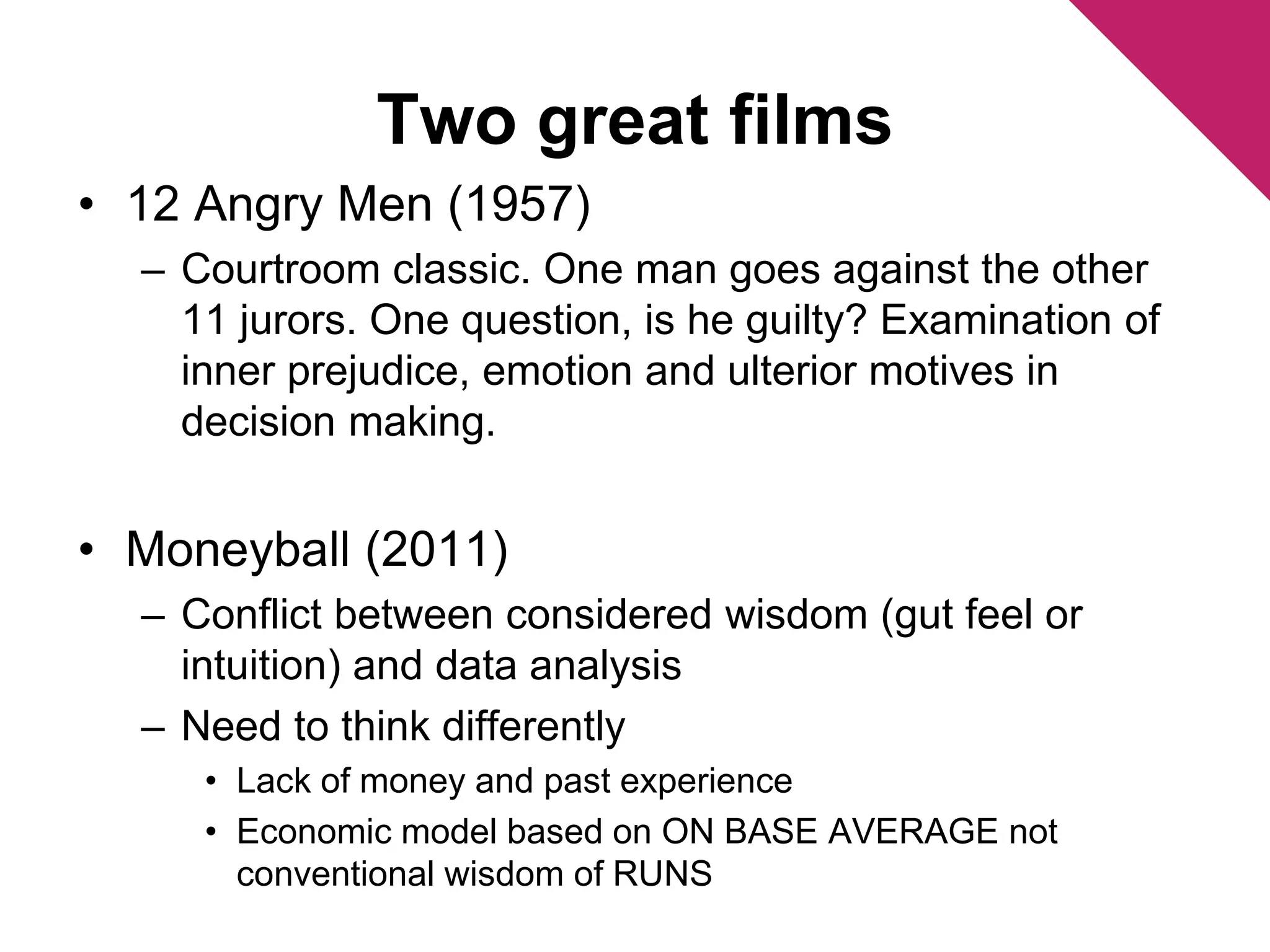 Two great films 
• 12 Angry Men (1957) 
– Courtroom classic. One man goes against the other 
11 jurors. One question, is he guilty? Examination of 
inner prejudice, emotion and ulterior motives in 
decision making. 
• Moneyball (2011) 
– Conflict between considered wisdom (gut feel or 
intuition) and data analysis 
– Need to think differently 
• Lack of money and past experience 
• Economic model based on ON BASE AVERAGE not 
conventional wisdom of RUNS 
 