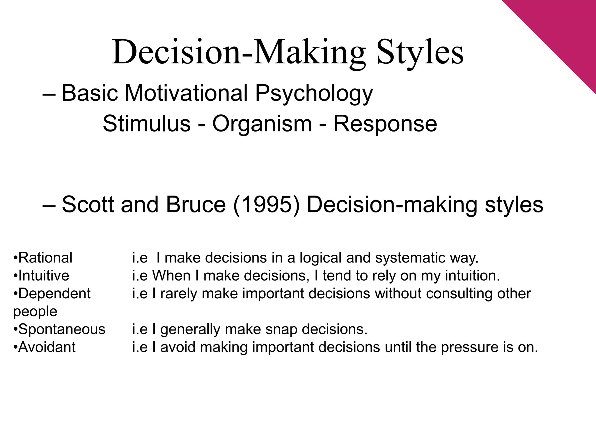 Decision-Making Styles 
– Basic Motivational Psychology 
Stimulus - Organism - Response 
– Scott and Bruce (1995) Decision-making styles 
•Rational i.e I make decisions in a logical and systematic way. 
•Intuitive i.e When I make decisions, I tend to rely on my intuition. 
•Dependent i.e I rarely make important decisions without consulting other 
people 
•Spontaneous i.e I generally make snap decisions. 
•Avoidant i.e I avoid making important decisions until the pressure is on. 
 