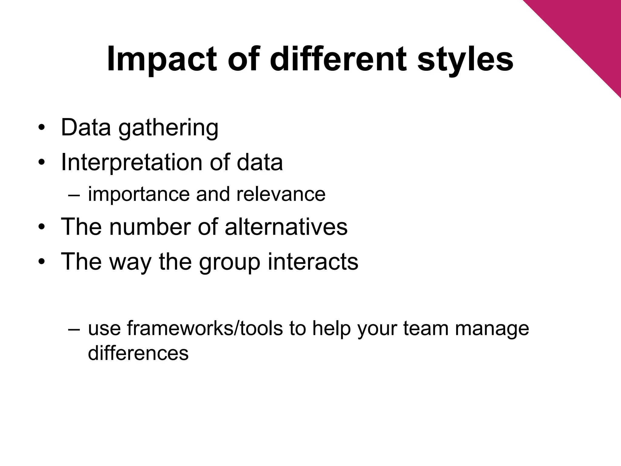 Impact of different styles 
• Data gathering 
• Interpretation of data 
– importance and relevance 
• The number of alternatives 
• The way the group interacts 
– use frameworks/tools to help your team manage 
differences 
 