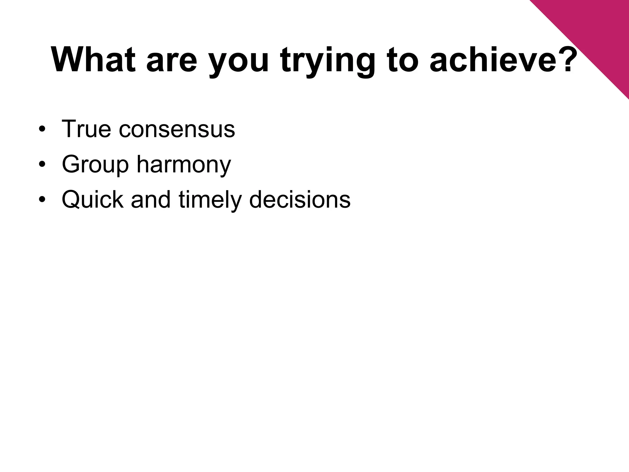 What are you trying to achieve? 
• True consensus 
• Group harmony 
• Quick and timely decisions 
 