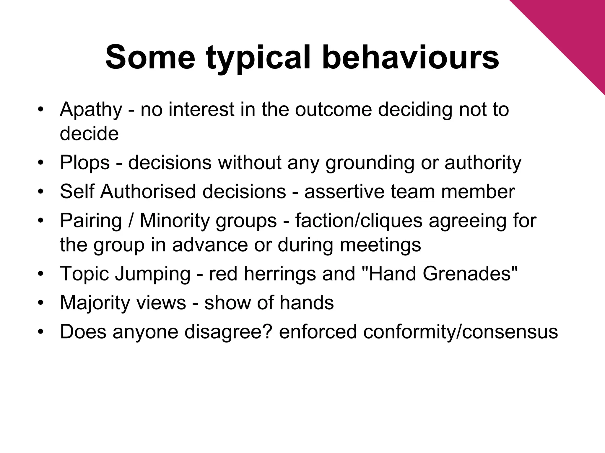Some typical behaviours 
• Apathy - no interest in the outcome deciding not to 
decide 
• Plops - decisions without any grounding or authority 
• Self Authorised decisions - assertive team member 
• Pairing / Minority groups - faction/cliques agreeing for 
the group in advance or during meetings 
• Topic Jumping - red herrings and "Hand Grenades" 
• Majority views - show of hands 
• Does anyone disagree? enforced conformity/consensus 
 