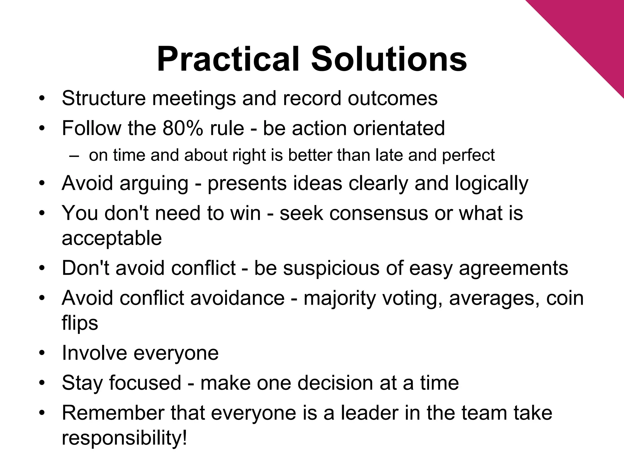 Practical Solutions 
• Structure meetings and record outcomes 
• Follow the 80% rule - be action orientated 
– on time and about right is better than late and perfect 
• Avoid arguing - presents ideas clearly and logically 
• You don't need to win - seek consensus or what is 
acceptable 
• Don't avoid conflict - be suspicious of easy agreements 
• Avoid conflict avoidance - majority voting, averages, coin 
flips 
• Involve everyone 
• Stay focused - make one decision at a time 
• Remember that everyone is a leader in the team take 
responsibility! 
 