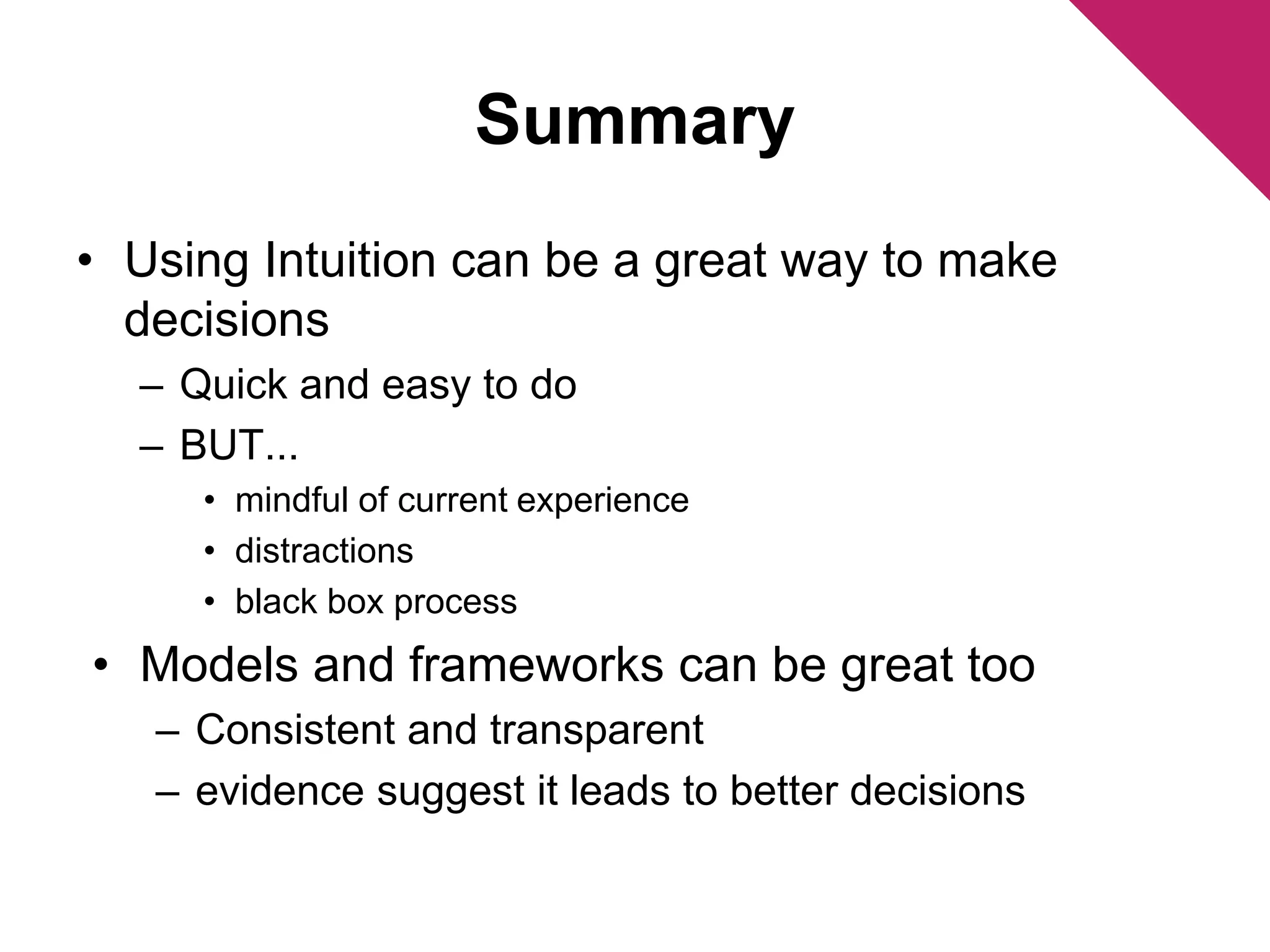 Summary 
• Using Intuition can be a great way to make 
decisions 
– Quick and easy to do 
– BUT... 
• mindful of current experience 
• distractions 
• black box process 
• Models and frameworks can be great too 
– Consistent and transparent 
– evidence suggest it leads to better decisions 
 