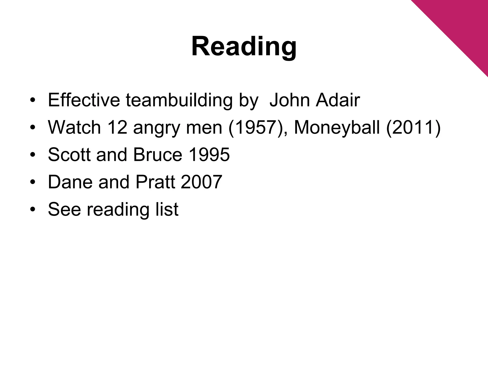 Reading 
• Effective teambuilding by John Adair 
• Watch 12 angry men (1957), Moneyball (2011) 
• Scott and Bruce 1995 
• Dane and Pratt 2007 
• See reading list 
