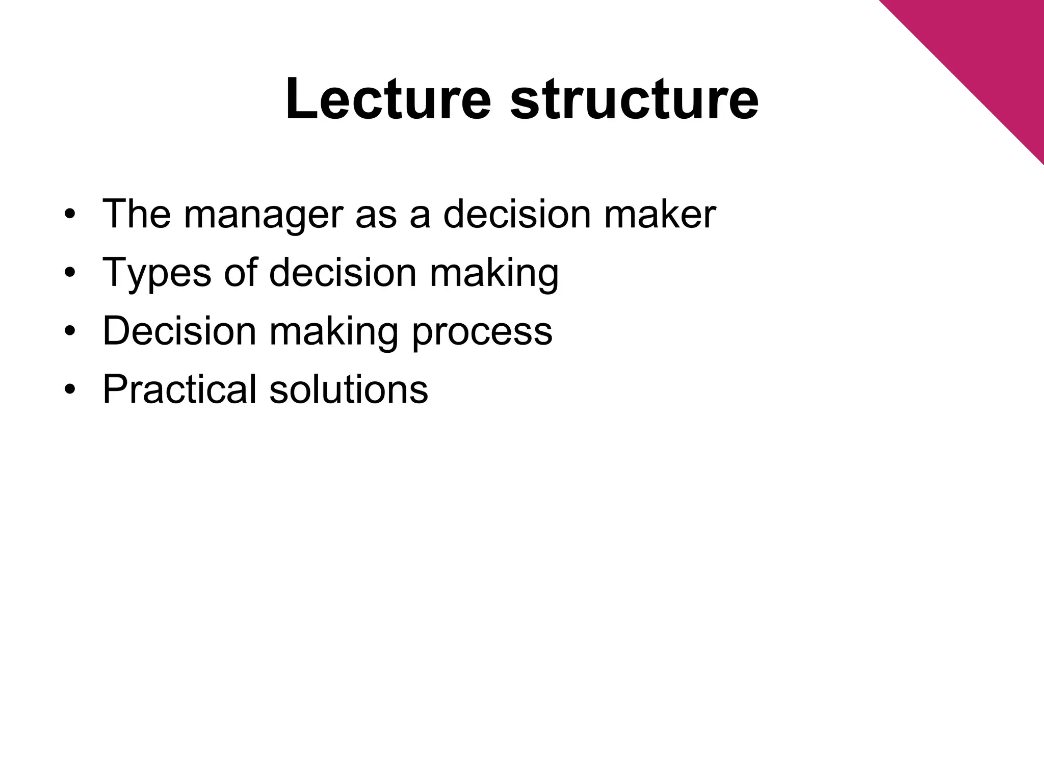 Lecture structure 
• The manager as a decision maker 
• Types of decision making 
• Decision making process 
• Practical solutions 
 