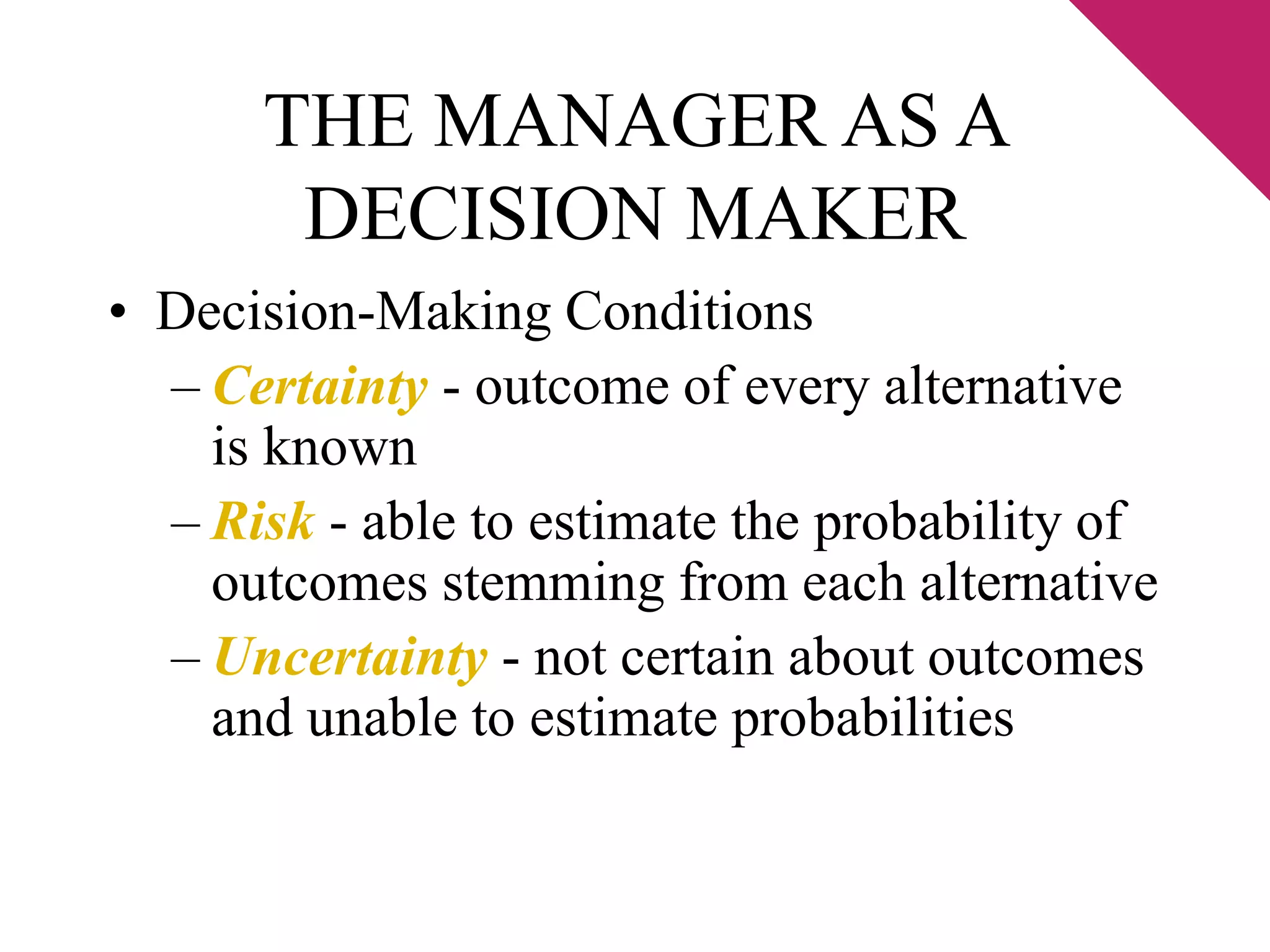 THE MANAGER AS A 
DECISION MAKER 
• Decision-Making Conditions 
– Certainty - outcome of every alternative 
is known 
– Risk - able to estimate the probability of 
outcomes stemming from each alternative 
– Uncertainty - not certain about outcomes 
and unable to estimate probabilities 
 