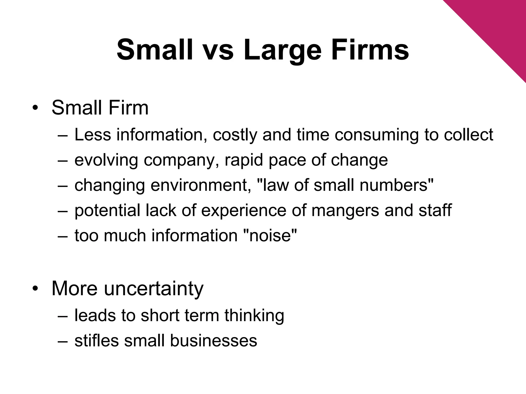 Small vs Large Firms 
• Small Firm 
– Less information, costly and time consuming to collect 
– evolving company, rapid pace of change 
– changing environment, "law of small numbers" 
– potential lack of experience of mangers and staff 
– too much information "noise" 
• More uncertainty 
– leads to short term thinking 
– stifles small businesses 
 