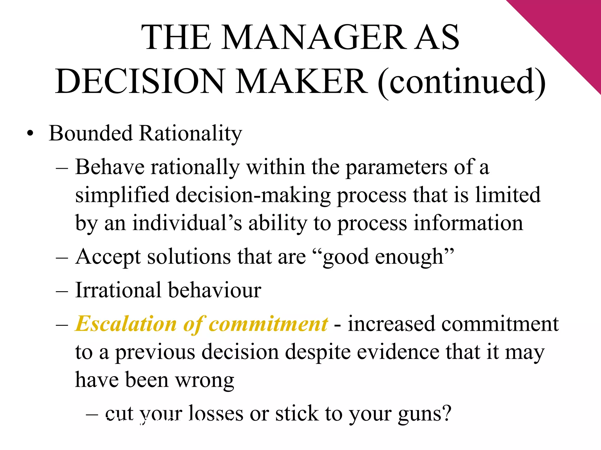 THE MANAGER AS 
DECISION MAKER (continued) 
• Bounded Rationality 
– Behave rationally within the parameters of a 
simplified decision-making process that is limited 
by an individual’s ability to process information 
– Accept solutions that are “good enough” 
– Irrational behaviour 
– Escalation of commitment - increased commitment 
to a previous decision despite evidence that it may 
have been wrong 
– cut your losses or stick to your guns? © 2003 Pearson Education Canada Inc. 
 