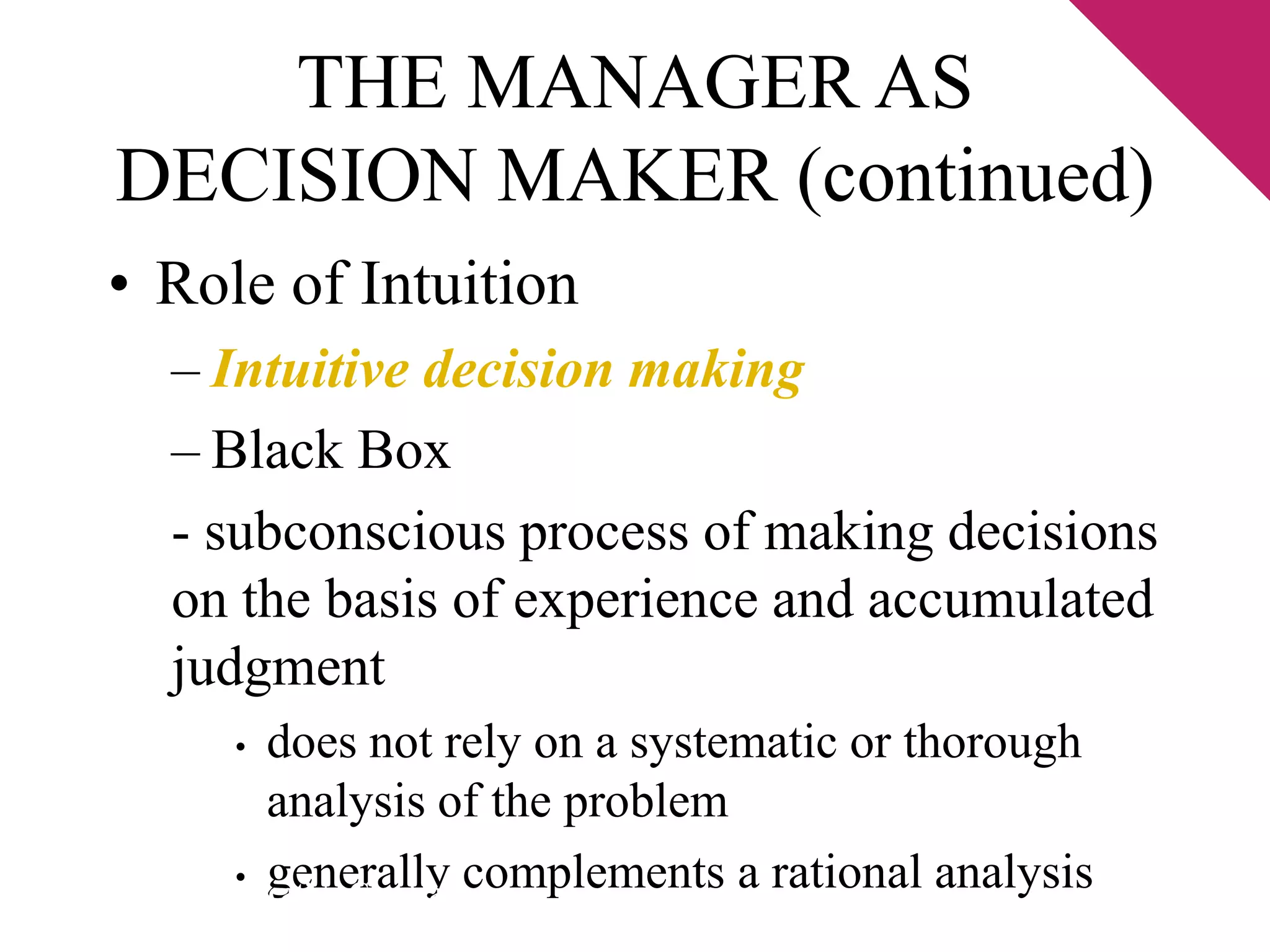 THE MANAGER AS 
DECISION MAKER (continued) 
• Role of Intuition 
– Intuitive decision making 
– Black Box 
- subconscious process of making decisions 
on the basis of experience and accumulated 
judgment 
• does not rely on a systematic or thorough 
analysis of the problem 
• generally complements a rational analysis © 2003 Pearson Education Canada Inc. 
 