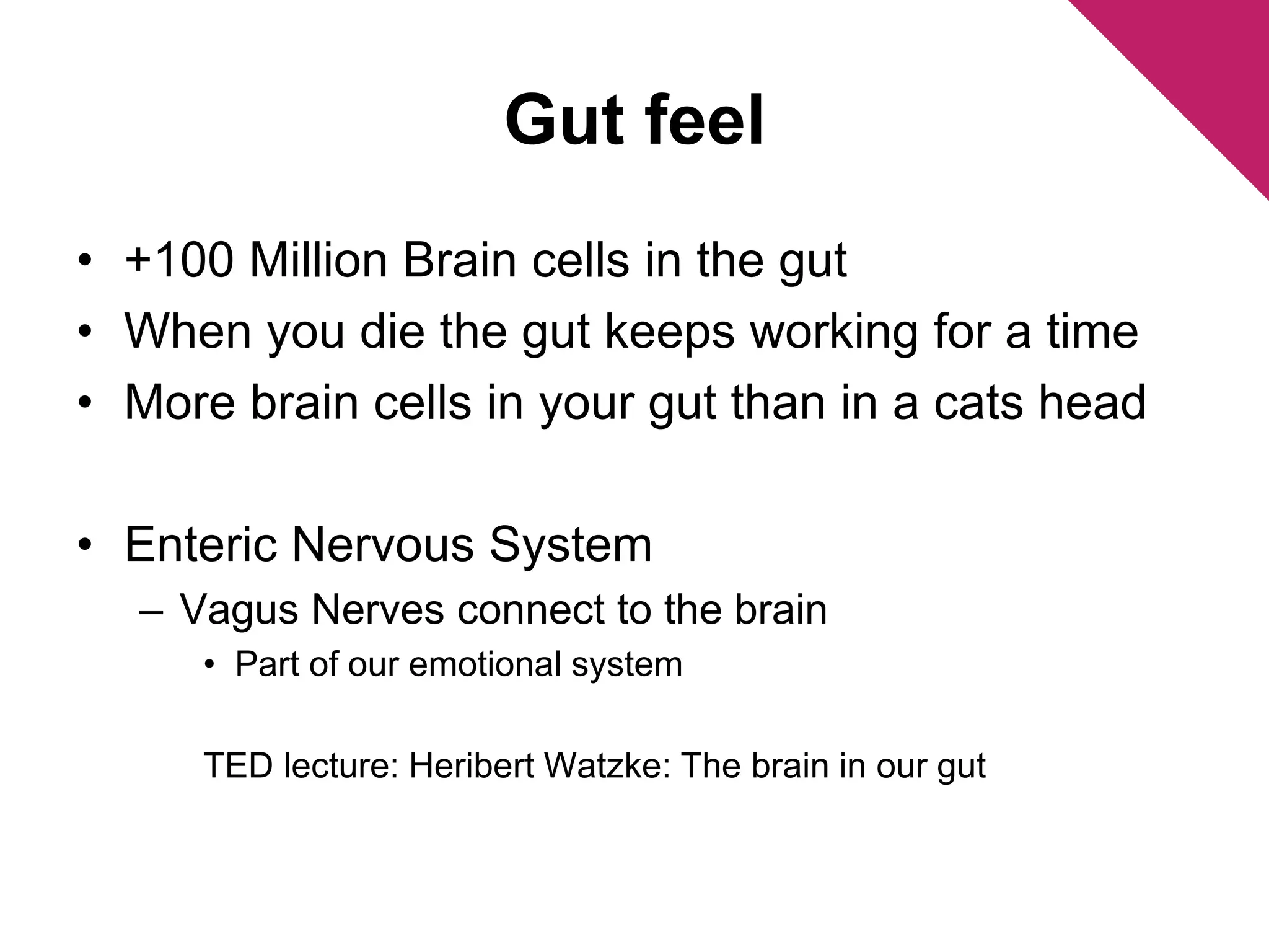 Gut feel 
• +100 Million Brain cells in the gut 
• When you die the gut keeps working for a time 
• More brain cells in your gut than in a cats head 
• Enteric Nervous System 
– Vagus Nerves connect to the brain 
• Part of our emotional system 
TED lecture: Heribert Watzke: The brain in our gut 
 