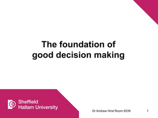 The foundation of 
good decision making 
Dr Andrew Hirst Room 9339 1 
 