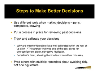Use different tools when making decisions – pens,
computers, drawing

Put a process in place for reviewing past decisions

Track and calibrate your decisions

  Why are weather forecasters so well calibrated when the rest of
  us aren’t? The answer involves one of the best cures for
  overconfidence: quick, corrective feedback.
  Berkshire’s them, allowing them to learn from their mistakes.

Prod others with multiple reminders about avoiding risk,
not one big lecture
 