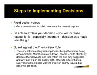 Avoid pocket vetoes
  Get a commitment in public to ensure this doesn’t happen

Be able to explain your decision – you will increase
respect for it – especially important if decision was made
from the gut

Guard against the Priority Zero Rule
  The very act of creating lists of priorities keeps them from being
  accomplished. After the lists are drawn, people tend to effectively
  dedicate themselves to one task (often the one they suggested –
  and why not, it’s on the priority list!), others to different ones.
  Everyone will feel good, working away on priority issues, but
  none will get done.
 