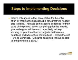 Inspire colleagues to feel accountable for the entire
effort by making them responsible for something nobody
else is doing. Then add some specific deadlines for their
parts of the project. When competing priorities intrude,
your colleagues will be much more likely to keep
working on your idea than on projects that have no
deadlines and where their contributions – or lack thereof
– will go unnoticed. (Similar to assigning various people
to bring things to a party.)
 