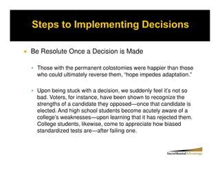 Be Resolute Once a Decision is Made

 Those with the permanent colostomies were happier than those
 who could ultimately reverse them, “hope impedes adaptation.”

 Upon being stuck with a decision, we suddenly feel it’s not so
 bad. Voters, for instance, have been shown to recognize the
 strengths of a candidate they opposed once that candidate is
 elected. And high school students become acutely aware of a
 college’s weaknesses upon learning that it has rejected them.
 College students, likewise, come to appreciate how biased
 standardized tests are after failing one.
 