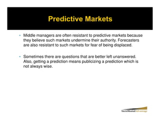Middle managers are often resistant to predictive markets because
they believe such markets undermine their authority. Forecasters
are also resistant to such markets for fear of being displaced.

Sometimes there are questions that are better left unanswered.
Also, getting a prediction means publicizing a prediction which is
not always wise.
 