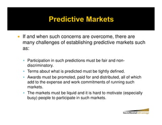 If and when such concerns are overcome, there are
many challenges of establishing predictive markets such
as:

  Participation in such predictions must be fair and non-
  discriminatory.
  Terms about what is predicted must be tightly defined.
  Awards must be promoted, paid for and distributed, all of which
  add to the expense and work commitments of running such
  markets.
  The markets must be liquid and it is hard to motivate (especially
  busy) people to participate in such markets.
 