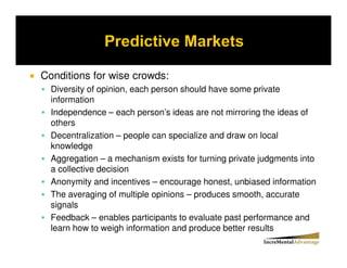 Conditions for wise crowds:
  Diversity of opinion, each person should have some private
  information
  Independence – each person’s ideas are not mirroring the ideas of
  others
  Decentralization – people can specialize and draw on local
  knowledge
  Aggregation – a mechanism exists for turning private judgments into
  a collective decision
  Anonymity and incentives – encourage honest, unbiased information
  The averaging of multiple opinions – produces smooth, accurate
  signals
  Feedback – enables participants to evaluate past performance and
  learn how to weigh information and produce better results
 