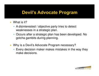 What is it?
 A disinterested / objective party tries to detect
 weaknesses in a strategic plan.
 Occurs after a strategic plan has been developed. No
 gotcha gambits during planning.

Why is a Devil’s Advocate Program necessary?
 Every decision maker makes mistakes in the way they
 make decisions.
 