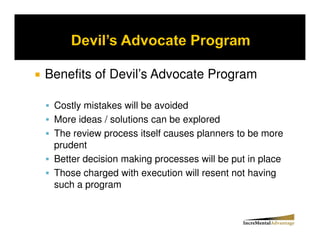 Benefits of Devil’s Advocate Program

 Costly mistakes will be avoided
 More ideas / solutions can be explored
 The review process itself causes planners to be more
 prudent
 Better decision making processes will be put in place
 Those charged with execution will resent not having
 such a program
 